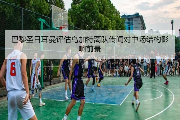 巴黎圣日耳曼评估乌加特离队传闻对中场结构影响前景