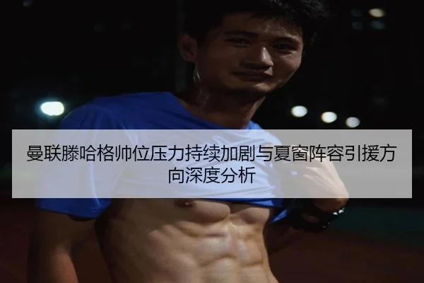曼联滕哈格帅位压力持续加剧与夏窗阵容引援方向深度分析