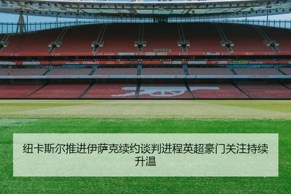 纽卡斯尔推进伊萨克续约谈判进程英超豪门关注持续升温