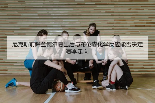 尼克斯前瞻兰德尔复出后与布伦森化学反应能否决定赛季走向