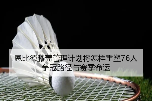 恩比德膝盖管理计划将怎样重塑76人争冠路径与赛季命运
