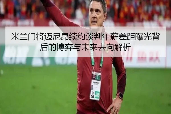 米兰门将迈尼昂续约谈判年薪差距曝光背后的博弈与未来去向解析