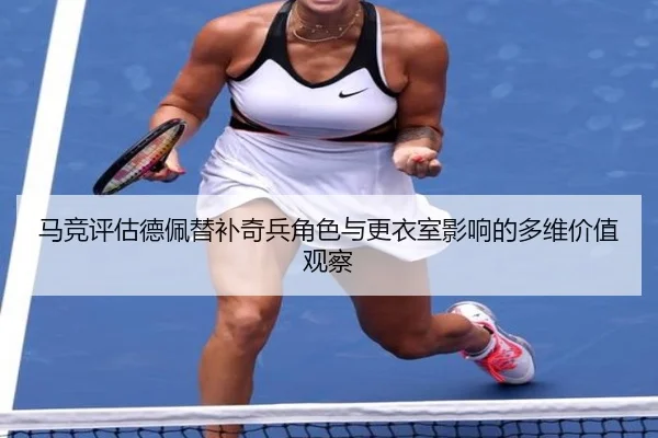 马竞评估德佩替补奇兵角色与更衣室影响的多维价值观察