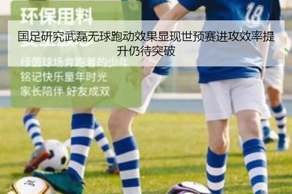 国足研究武磊无球跑动效果显现世预赛进攻效率提升仍待突破