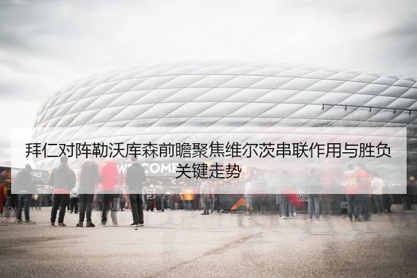 拜仁对阵勒沃库森前瞻聚焦维尔茨串联作用与胜负关键走势
